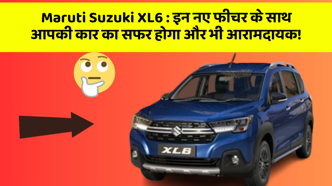 Maruti Suzuki XL6 : इन नए फीचर के साथ आपकी कार का सफर होगा और भी आरामदायक!